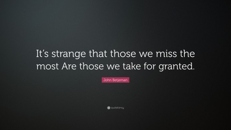 John Betjeman Quote: “It’s strange that those we miss the most Are those we take for granted.”