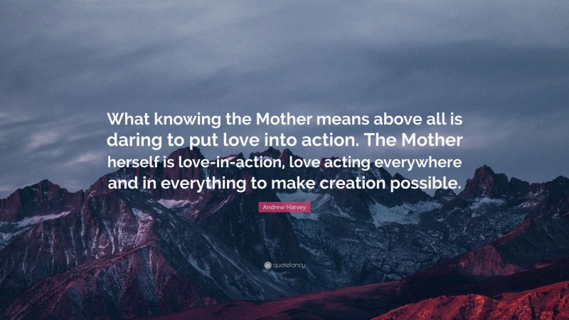 Andrew Harvey Quote: “What knowing the Mother means above all is daring to put love into action. The Mother herself is love-in-action, love acting everywhere and in everything to make creation possible.”