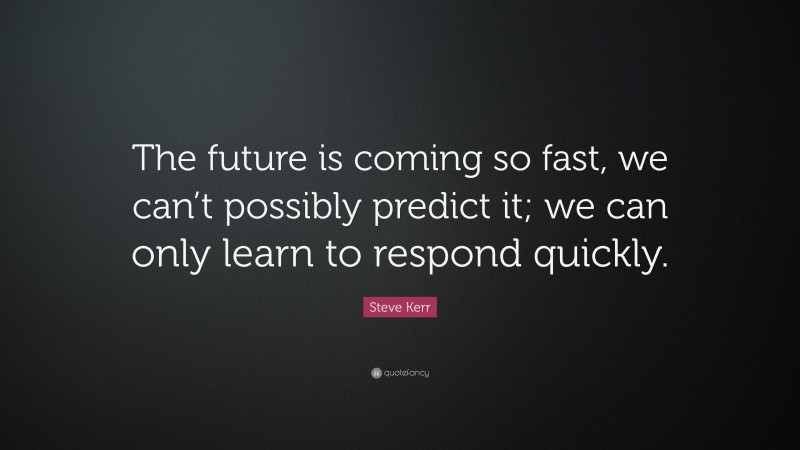 Steve Kerr Quote: “The future is coming so fast, we can’t possibly predict it; we can only learn to respond quickly.”