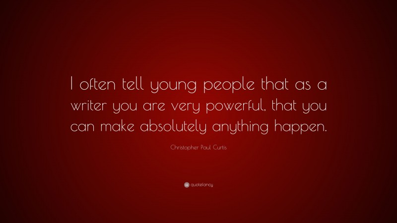 Christopher Paul Curtis Quote: “I often tell young people that as a writer you are very powerful, that you can make absolutely anything happen.”