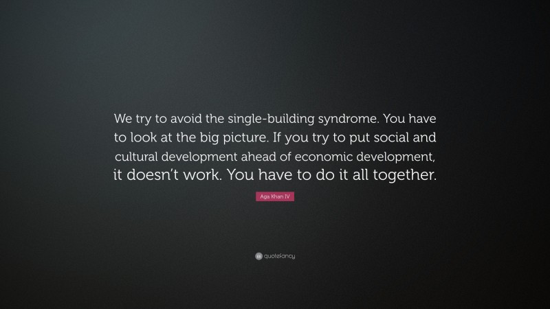 Aga Khan IV Quote: “We try to avoid the single-building syndrome. You have to look at the big picture. If you try to put social and cultural development ahead of economic development, it doesn’t work. You have to do it all together.”