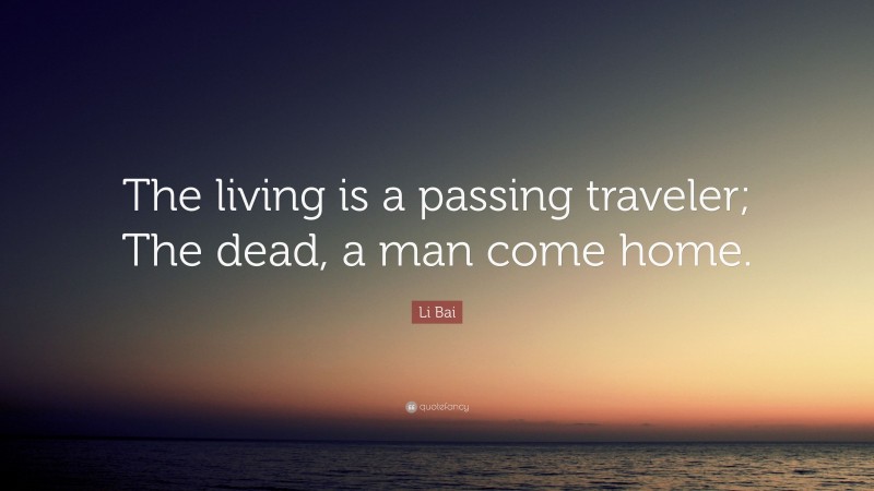 Li Bai Quote: “The living is a passing traveler; The dead, a man come home.”