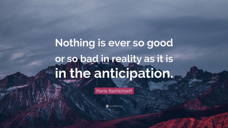 Marie Bashkirtseff Quote: “Nothing is ever so good or so bad in reality as it is in the anticipation.”