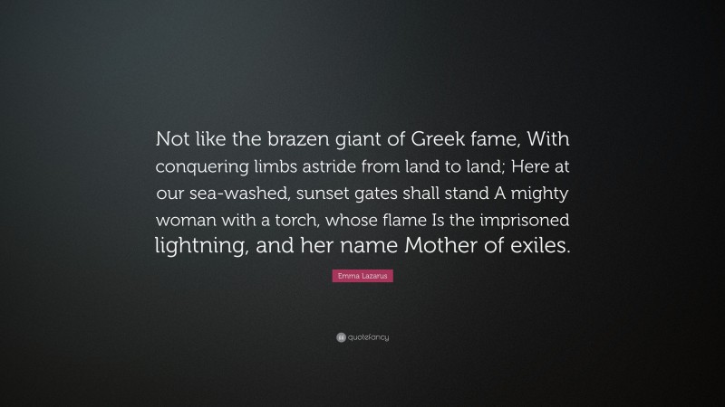 Emma Lazarus Quote: “Not like the brazen giant of Greek fame, With conquering limbs astride from land to land; Here at our sea-washed, sunset gates shall stand A mighty woman with a torch, whose flame Is the imprisoned lightning, and her name Mother of exiles.”