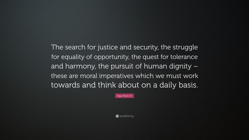 Aga Khan IV Quote: “The search for justice and security, the struggle for equality of opportunity, the quest for tolerance and harmony, the pursuit of human dignity – these are moral imperatives which we must work towards and think about on a daily basis.”