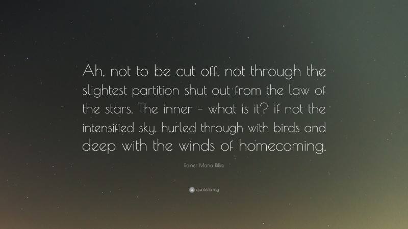 Rainer Maria Rilke Quote: “Ah, not to be cut off, not through the slightest partition shut out from the law of the stars. The inner – what is it? if not the intensified sky, hurled through with birds and deep with the winds of homecoming.”