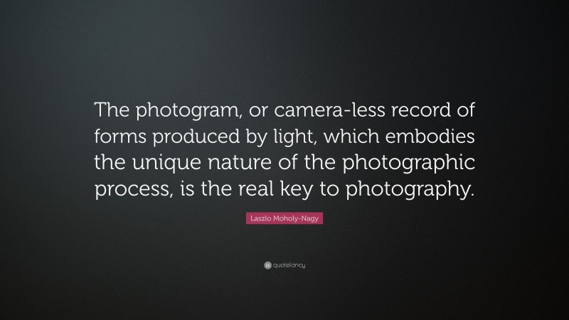 Laszlo Moholy-Nagy Quote: “The photogram, or camera-less record of forms produced by light, which embodies the unique nature of the photographic process, is the real key to photography.”