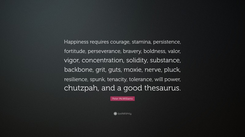 Peter McWilliams Quote: “Happiness requires courage, stamina, persistence, fortitude, perseverance, bravery, boldness, valor, vigor, concentration, solidity, substance, backbone, grit, guts, moxie, nerve, pluck, resilience, spunk, tenacity, tolerance, will power, chutzpah, and a good thesaurus.”