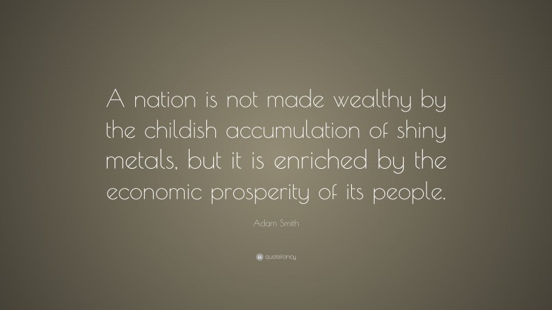 Adam Smith Quote: “A nation is not made wealthy by the childish accumulation of shiny metals, but it is enriched by the economic prosperity of its people.”