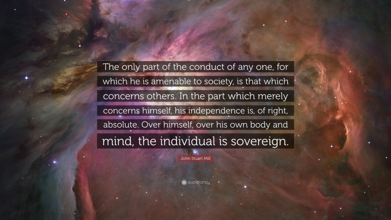 John Stuart Mill Quote: “The only part of the conduct of any one, for which he is amenable to society, is that which concerns others. In the part which merely concerns himself, his independence is, of right, absolute. Over himself, over his own body and mind, the individual is sovereign.”