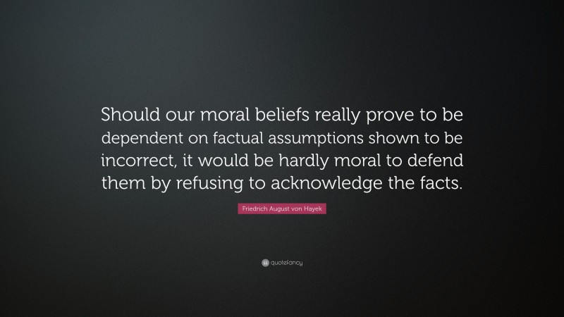 Friedrich August von Hayek Quote: “Should our moral beliefs really prove to be dependent on factual assumptions shown to be incorrect, it would be hardly moral to defend them by refusing to acknowledge the facts.”