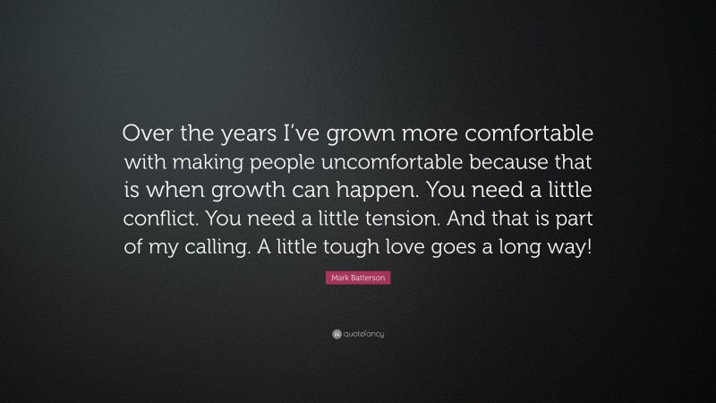 Mark Batterson Quote: “Over the years I’ve grown more comfortable with making people uncomfortable because that is when growth can happen. You need a little conflict. You need a little tension. And that is part of my calling. A little tough love goes a long way!”