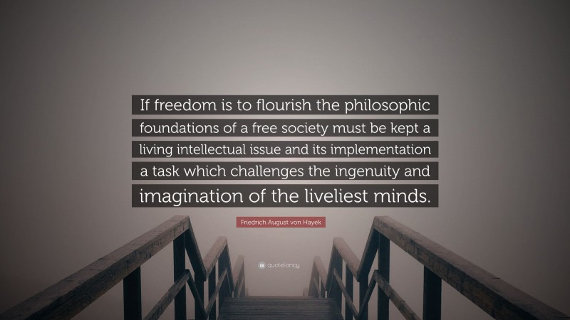 Friedrich August von Hayek Quote: “If freedom is to flourish the philosophic foundations of a free society must be kept a living intellectual issue and its implementation a task which challenges the ingenuity and imagination of the liveliest minds.”