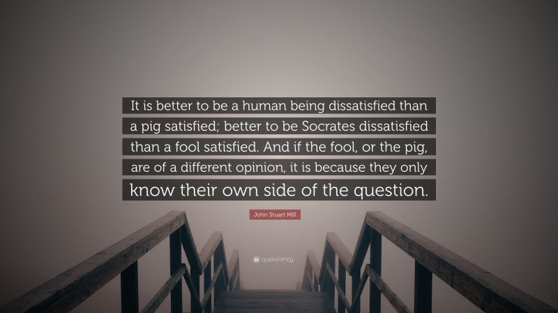 John Stuart Mill Quote: “It is better to be a human being dissatisfied than a pig satisfied; better to be Socrates dissatisfied than a fool satisfied. And if the fool, or the pig, are of a different opinion, it is because they only know their own side of the question.”