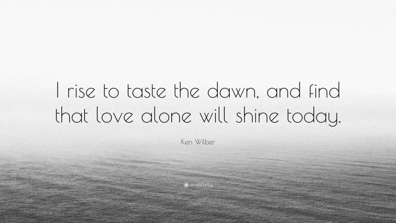 Ken Wilber Quote: “I rise to taste the dawn, and find that love alone will shine today.”