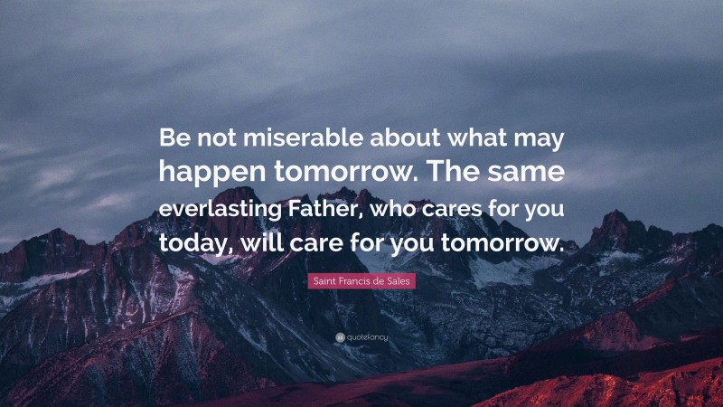 Saint Francis de Sales Quote: “Be not miserable about what may happen tomorrow. The same everlasting Father, who cares for you today, will care for you tomorrow.”