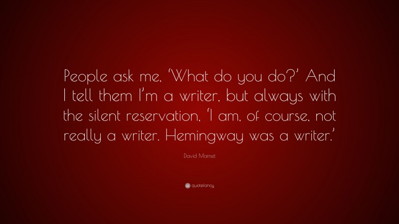 David Mamet Quote: “People ask me, ‘What do you do?’ And I tell them I’m a writer, but always with the silent reservation, ‘I am, of course, not really a writer. Hemingway was a writer.’”