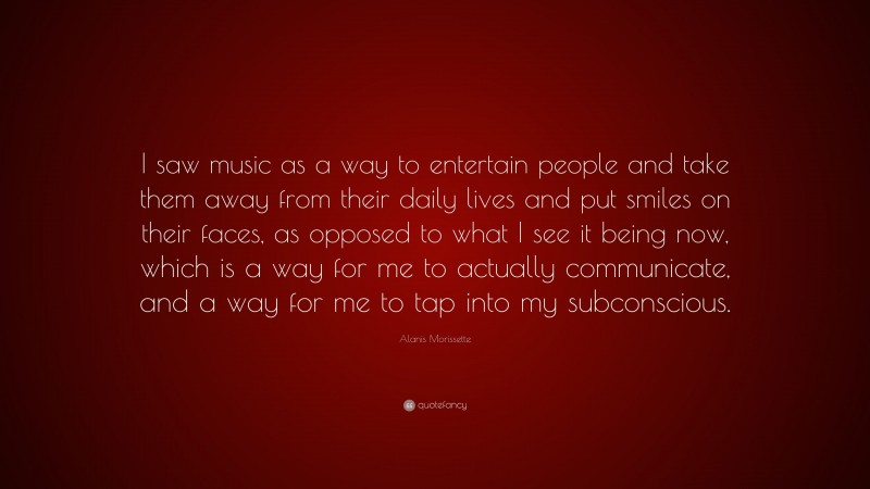 Alanis Morissette Quote: “I saw music as a way to entertain people and take them away from their daily lives and put smiles on their faces, as opposed to what I see it being now, which is a way for me to actually communicate, and a way for me to tap into my subconscious.”