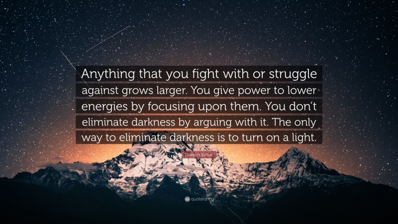 Doreen Virtue Quote: “Anything that you fight with or struggle against grows larger. You give power to lower energies by focusing upon them. You don’t eliminate darkness by arguing with it. The only way to eliminate darkness is to turn on a light.”