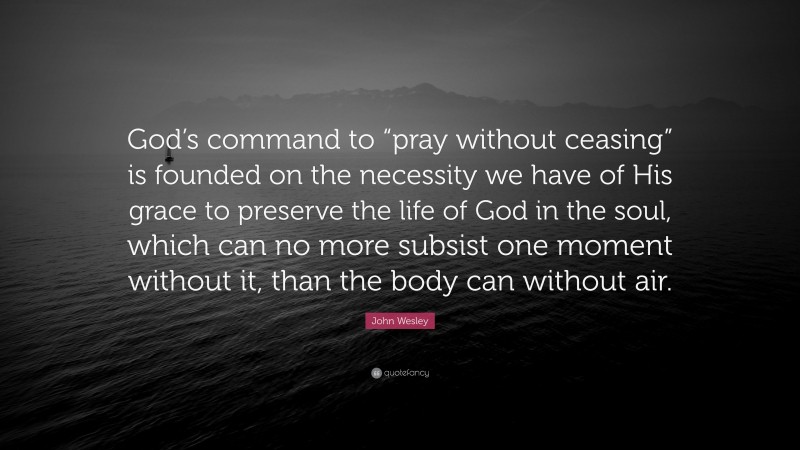 John Wesley Quote: “God’s command to “pray without ceasing” is founded on the necessity we have of His grace to preserve the life of God in the soul, which can no more subsist one moment without it, than the body can without air.”