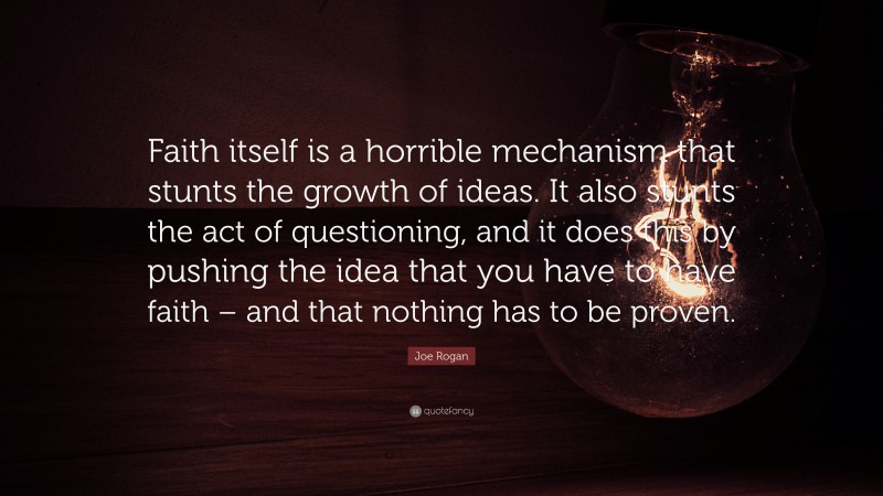 Joe Rogan Quote: “Faith itself is a horrible mechanism that stunts the growth of ideas. It also stunts the act of questioning, and it does this by pushing the idea that you have to have faith – and that nothing has to be proven.”