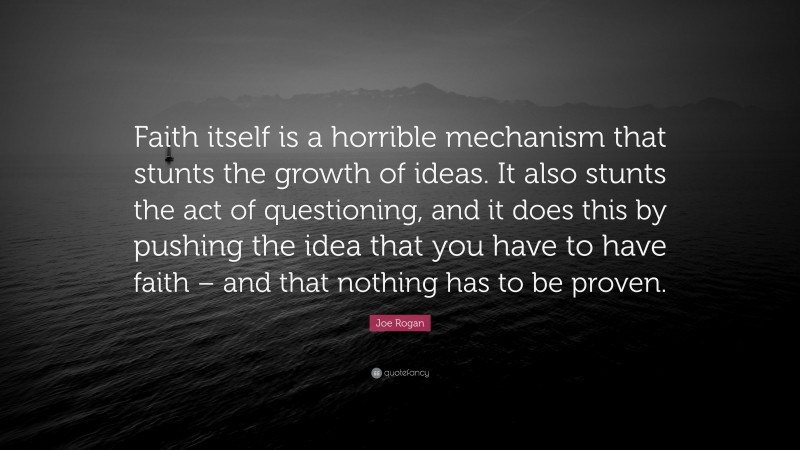 Joe Rogan Quote: “Faith itself is a horrible mechanism that stunts the growth of ideas. It also stunts the act of questioning, and it does this by pushing the idea that you have to have faith – and that nothing has to be proven.”
