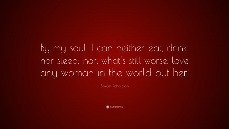 Samuel Richardson Quote: “By my soul, I can neither eat, drink, nor sleep; nor, what’s still worse, love any woman in the world but her.”