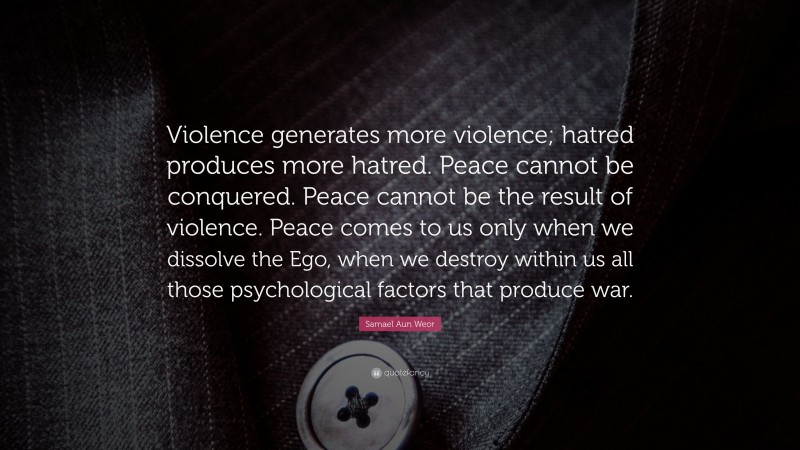 Samael Aun Weor Quote: “Violence generates more violence; hatred produces more hatred. Peace cannot be conquered. Peace cannot be the result of violence. Peace comes to us only when we dissolve the Ego, when we destroy within us all those psychological factors that produce war.”