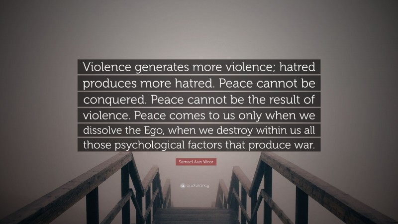 Samael Aun Weor Quote: “Violence generates more violence; hatred produces more hatred. Peace cannot be conquered. Peace cannot be the result of violence. Peace comes to us only when we dissolve the Ego, when we destroy within us all those psychological factors that produce war.”