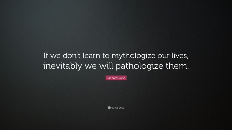 Richard Rohr Quote: “If we don’t learn to mythologize our lives, inevitably we will pathologize them.”