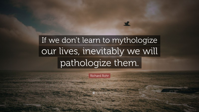 Richard Rohr Quote: “If we don’t learn to mythologize our lives, inevitably we will pathologize them.”