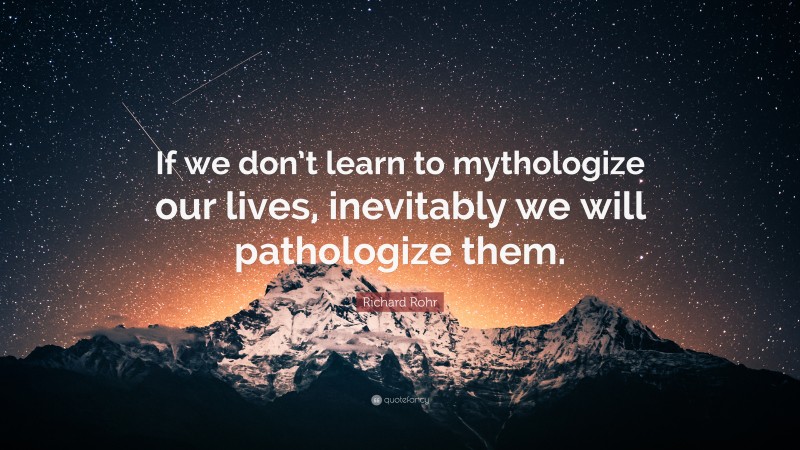 Richard Rohr Quote: “If we don’t learn to mythologize our lives, inevitably we will pathologize them.”