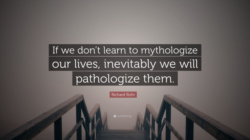 Richard Rohr Quote: “If we don’t learn to mythologize our lives, inevitably we will pathologize them.”
