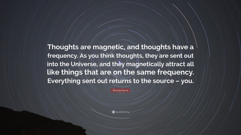 Rhonda Byrne Quote: “Thoughts are magnetic, and thoughts have a frequency. As you think thoughts, they are sent out into the Universe, and they magnetically attract all like things that are on the same frequency. Everything sent out returns to the source – you.”
