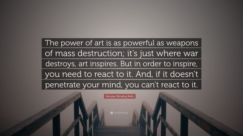 Nicolas Winding Refn Quote: “The power of art is as powerful as weapons of mass destruction; it’s just where war destroys, art inspires. But in order to inspire, you need to react to it. And, if it doesn’t penetrate your mind, you can’t react to it.”