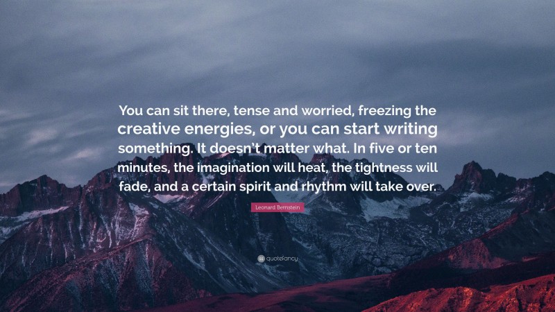Leonard Bernstein Quote: “You can sit there, tense and worried, freezing the creative energies, or you can start writing something. It doesn’t matter what. In five or ten minutes, the imagination will heat, the tightness will fade, and a certain spirit and rhythm will take over.”