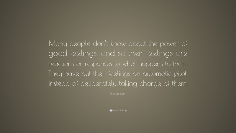 Rhonda Byrne Quote: “Many people don’t know about the power of good feelings, and so their feelings are reactions or responses to what happens to them. They have put their feelings on automatic pilot, instead of deliberately taking charge of them.”