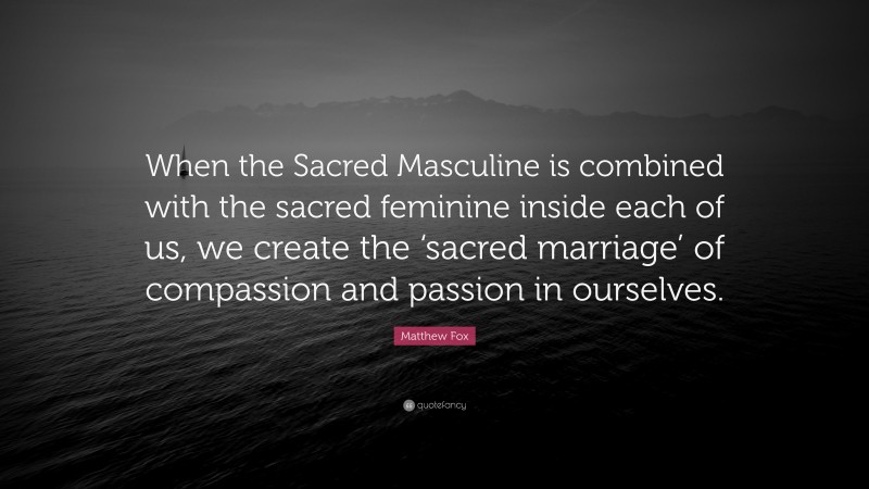 Matthew Fox Quote: “When the Sacred Masculine is combined with the sacred feminine inside each of us, we create the ‘sacred marriage’ of compassion and passion in ourselves.”