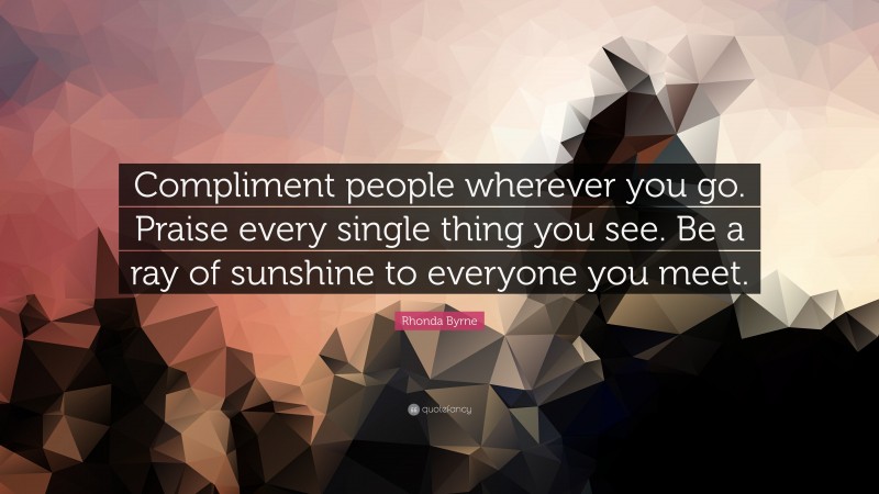 Rhonda Byrne Quote: “Compliment people wherever you go. Praise every single thing you see. Be a ray of sunshine to everyone you meet.”
