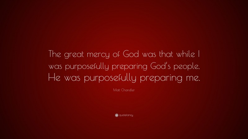 Matt Chandler Quote: “The great mercy of God was that while I was purposefully preparing God’s people, He was purposefully preparing me.”