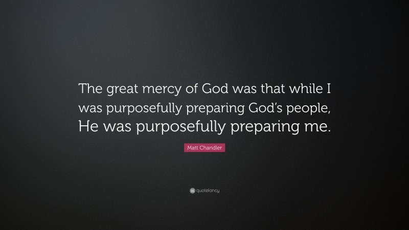 Matt Chandler Quote: “The great mercy of God was that while I was purposefully preparing God’s people, He was purposefully preparing me.”