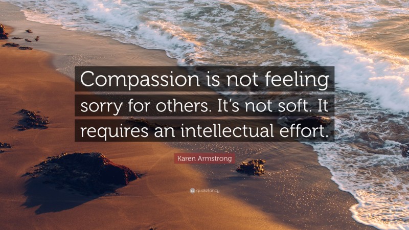 Karen Armstrong Quote: “Compassion is not feeling sorry for others. It’s not soft. It requires an intellectual effort.”