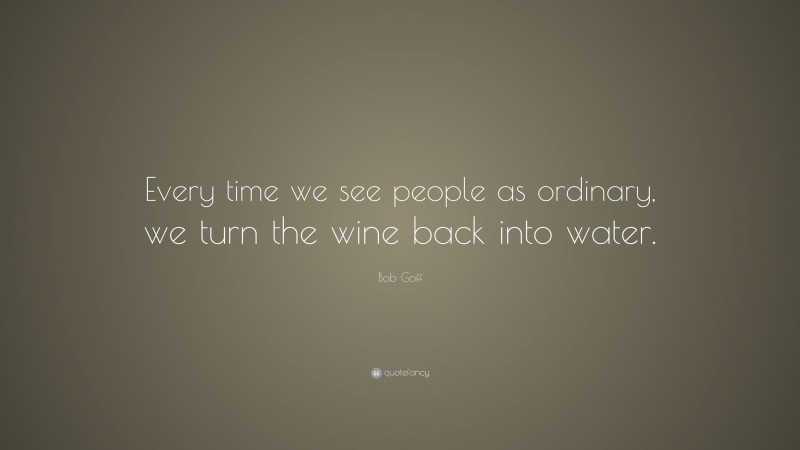 Bob Goff Quote: “Every time we see people as ordinary, we turn the wine back into water.”