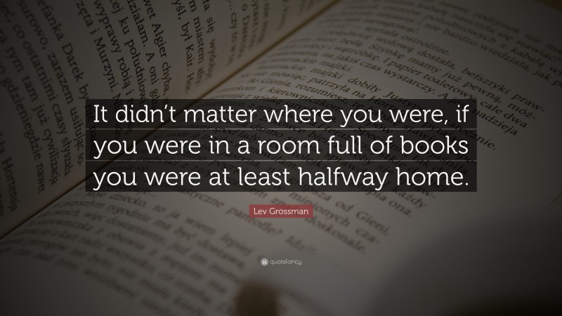 Lev Grossman Quote: “It didn’t matter where you were, if you were in a room full of books you were at least halfway home.”