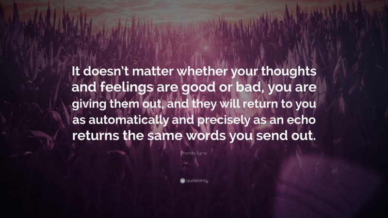 Rhonda Byrne Quote: “It doesn’t matter whether your thoughts and feelings are good or bad, you are giving them out, and they will return to you as automatically and precisely as an echo returns the same words you send out.”