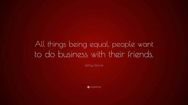 Jeffrey Gitomer Quote: “All things being equal, people want to do business with their friends.”