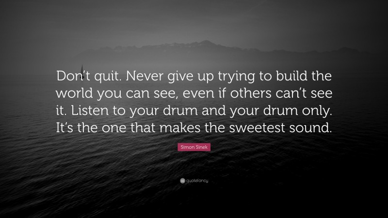 Simon Sinek Quote: “Don’t quit. Never give up trying to build the world you can see, even if others can’t see it. Listen to your drum and your drum only. It’s the one that makes the sweetest sound.”