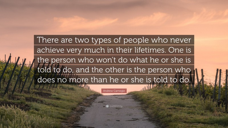 Andrew Carnegie Quote: “There are two types of people who never achieve very much in their lifetimes. One is the person who won’t do what he or she is told to do, and the other is the person who does no more than he or she is told to do.”