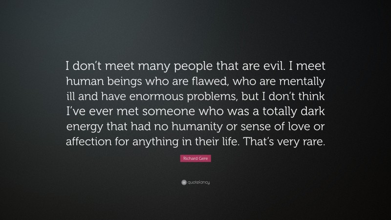 Richard Gere Quote: “I don’t meet many people that are evil. I meet human beings who are flawed, who are mentally ill and have enormous problems, but I don’t think I’ve ever met someone who was a totally dark energy that had no humanity or sense of love or affection for anything in their life. That’s very rare.”