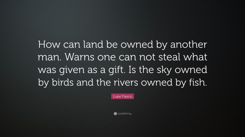 Lupe Fiasco Quote: “How can land be owned by another man. Warns one can not steal what was given as a gift. Is the sky owned by birds and the rivers owned by fish.”